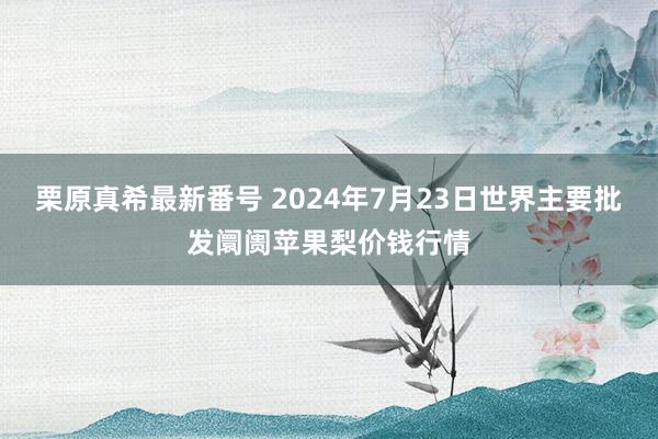 栗原真希最新番号 2024年7月23日世界主要批发阛阓苹果梨价钱行情