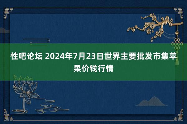 性吧论坛 2024年7月23日世界主要批发市集苹果价钱行情