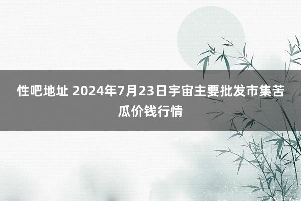 性吧地址 2024年7月23日宇宙主要批发市集苦瓜价钱行情