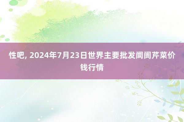 性吧, 2024年7月23日世界主要批发阛阓芹菜价钱行情