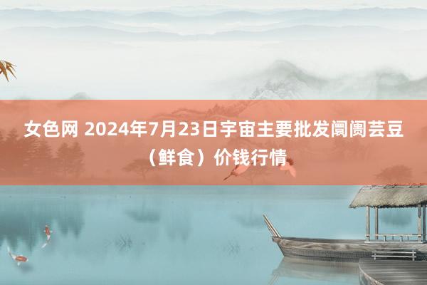 女色网 2024年7月23日宇宙主要批发阛阓芸豆（鲜食）价钱行情