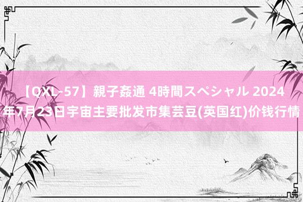 【QXL-57】親子姦通 4時間スペシャル 2024年7月23日宇宙主要批发市集芸豆(英国红)价钱行情