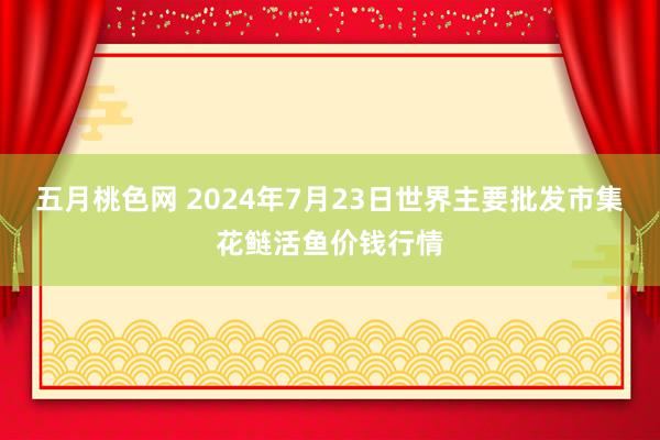 五月桃色网 2024年7月23日世界主要批发市集花鲢活鱼价钱行情