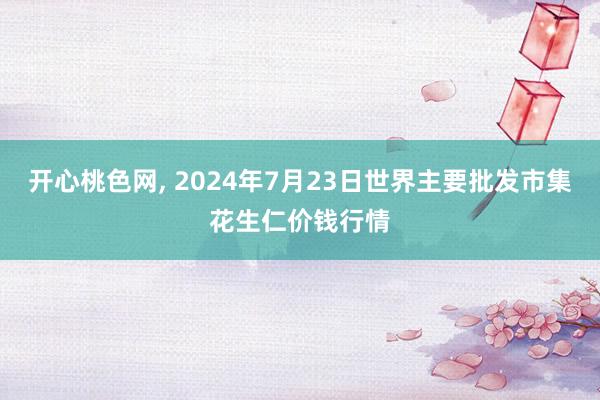 开心桃色网, 2024年7月23日世界主要批发市集花生仁价钱行情