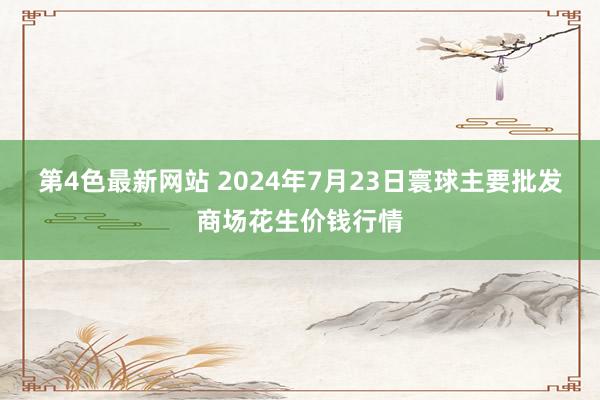 第4色最新网站 2024年7月23日寰球主要批发商场花生价钱行情