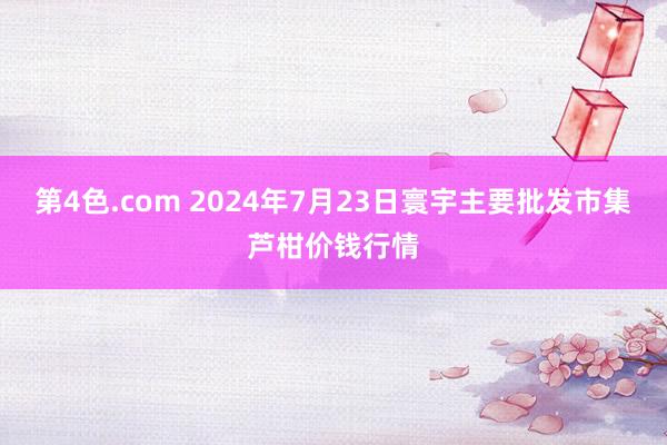 第4色.com 2024年7月23日寰宇主要批发市集芦柑价钱行情