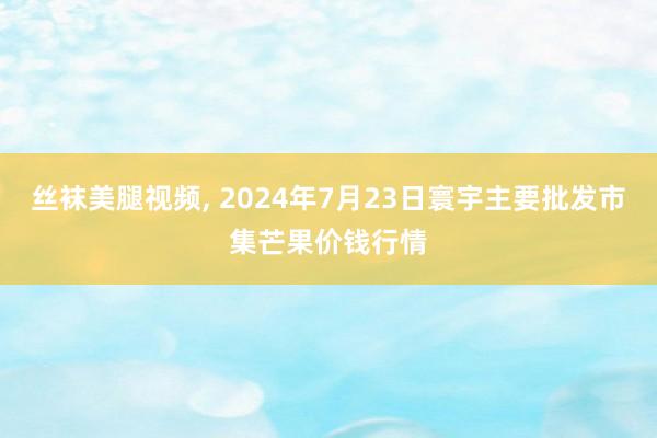 丝袜美腿视频， 2024年7月23日寰宇主要批发市集芒果价钱行情