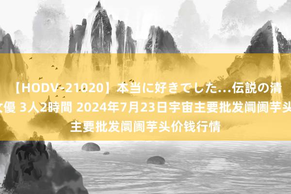 【HODV-21020】本当に好きでした…伝説の清純派AV女優 3人2時間 2024年7月23日宇宙主要批发阛阓芋头价钱行情