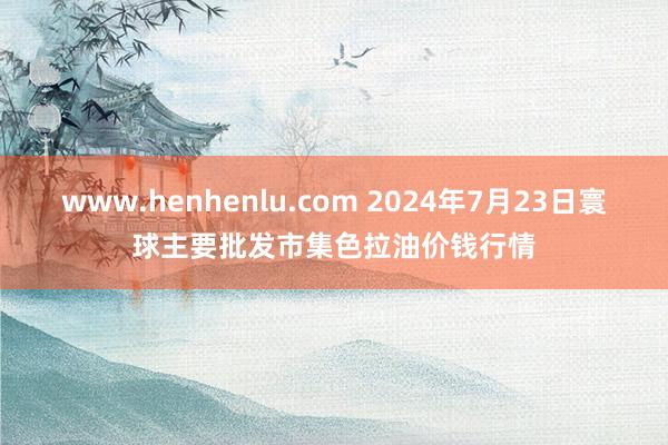 www.henhenlu.com 2024年7月23日寰球主要批发市集色拉油价钱行情