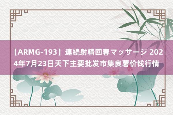 【ARMG-193】連続射精回春マッサージ 2024年7月23日天下主要批发市集良薯价钱行情