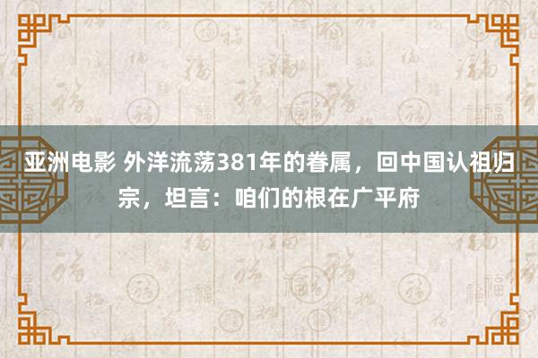 亚洲电影 外洋流荡381年的眷属，回中国认祖归宗，坦言：咱们的根在广平府