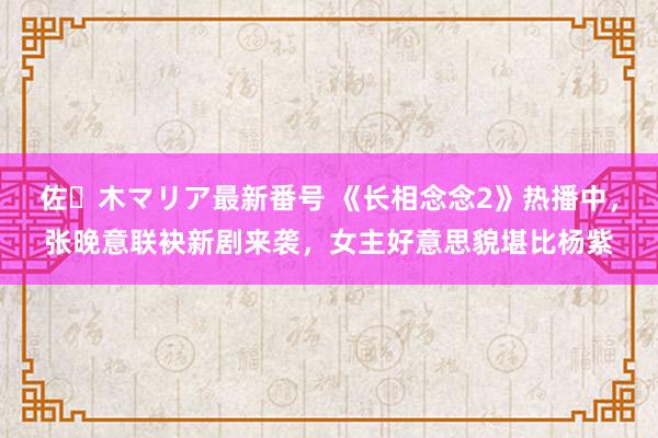 佐々木マリア最新番号 《长相念念2》热播中，张晚意联袂新剧来袭，女主好意思貌堪比杨紫