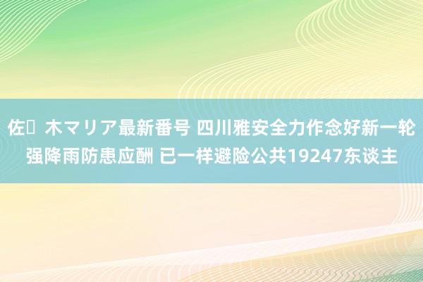 佐々木マリア最新番号 四川雅安全力作念好新一轮强降雨防患应酬 已一样避险公共19247东谈主