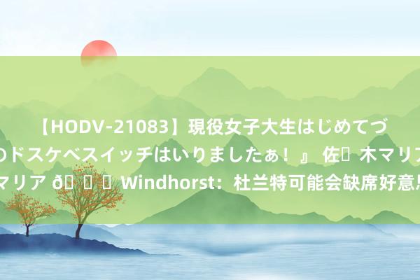 【HODV-21083】現役女子大生はじめてづくしのセックス 『私のドスケベスイッチはいりましたぁ！』 佐々木マリア ?Windhorst：杜兰特可能会缺席好意思国男篮奥运揭幕战