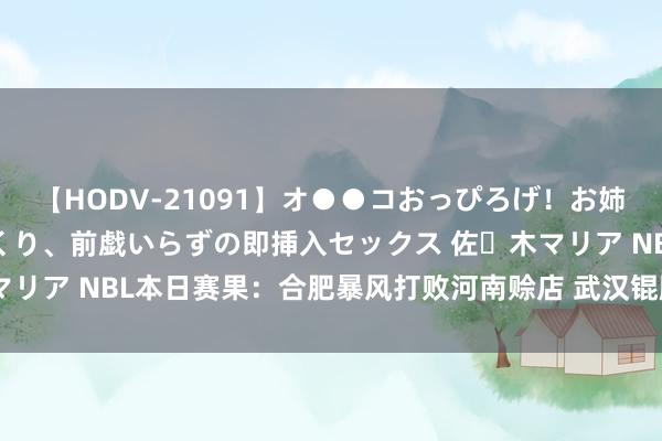 【HODV-21091】オ●●コおっぴろげ！お姉ちゃん 四六時中濡れまくり、前戯いらずの即挿入セックス 佐々木マリア NBL本日赛果：合肥暴风打败河南赊店 武汉锟鹏不敌香港金牛