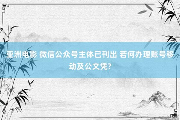 亚洲电影 微信公众号主体已刊出 若何办理账号移动及公文凭?