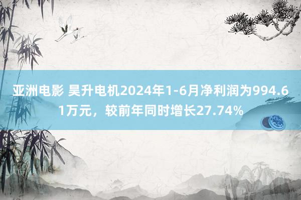 亚洲电影 昊升电机2024年1-6月净利润为994.61万元，较前年同时增长27.74%