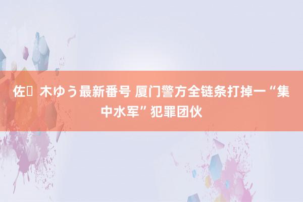 佐々木ゆう最新番号 厦门警方全链条打掉一“集中水军”犯罪团伙