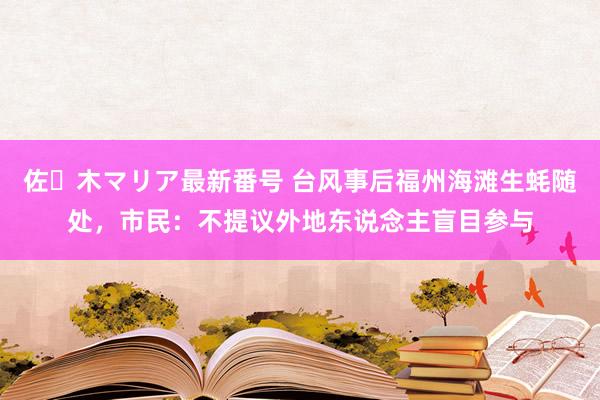 佐々木マリア最新番号 台风事后福州海滩生蚝随处，市民：不提议外地东说念主盲目参与