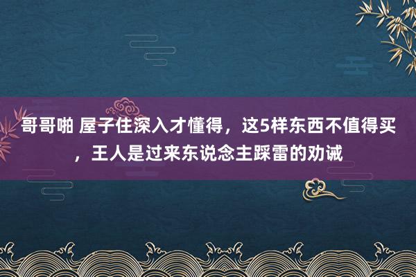 哥哥啪 屋子住深入才懂得，这5样东西不值得买，王人是过来东说念主踩雷的劝诫