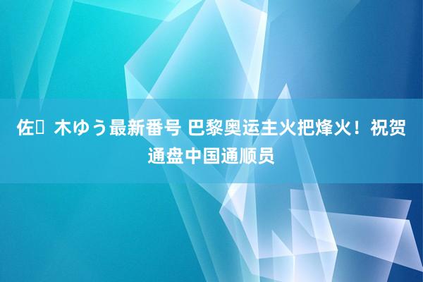 佐々木ゆう最新番号 巴黎奥运主火把烽火！祝贺通盘中国通顺员