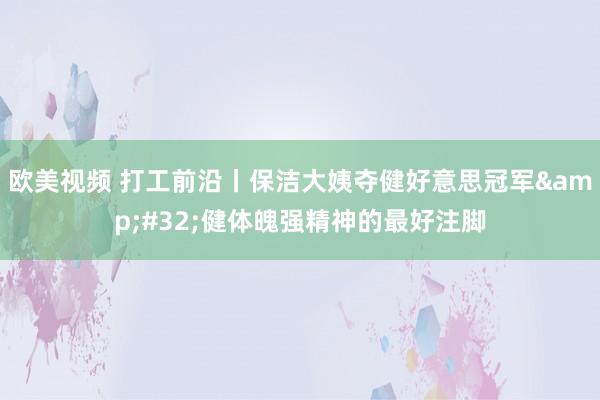 欧美视频 打工前沿丨保洁大姨夺健好意思冠军&#32;健体魄强精神的最好注脚