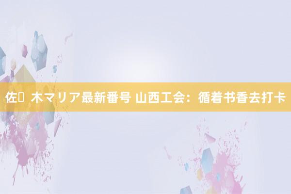 佐々木マリア最新番号 山西工会：循着书香去打卡