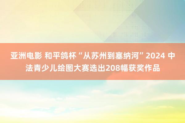 亚洲电影 和平鸽杯“从苏州到塞纳河”2024 中法青少儿绘图大赛选出208幅获奖作品