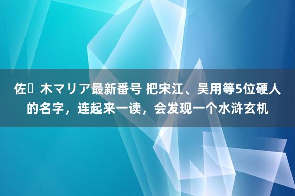 佐々木マリア最新番号 把宋江、吴用等5位硬人的名字，连起来一读，会发现一个水浒玄机