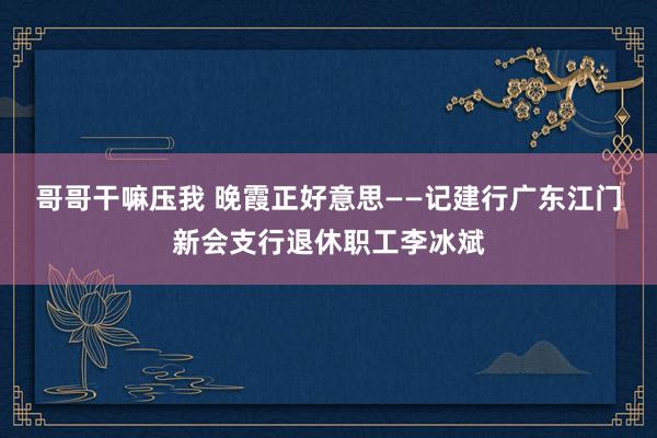 哥哥干嘛压我 晚霞正好意思——记建行广东江门新会支行退休职工李冰斌