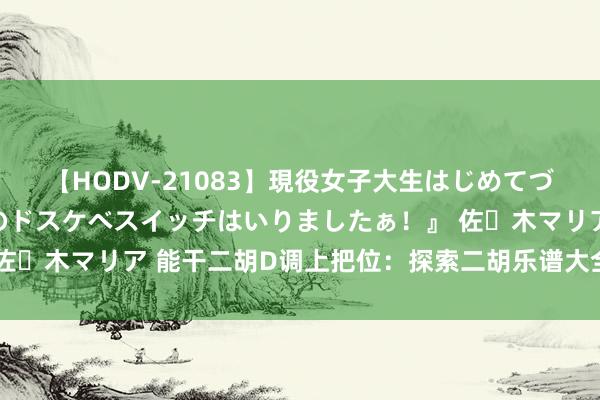 【HODV-21083】現役女子大生はじめてづくしのセックス 『私のドスケベスイッチはいりましたぁ！』 佐々木マリア 能干二胡D调上把位：探索二胡乐谱大全的基础之旅