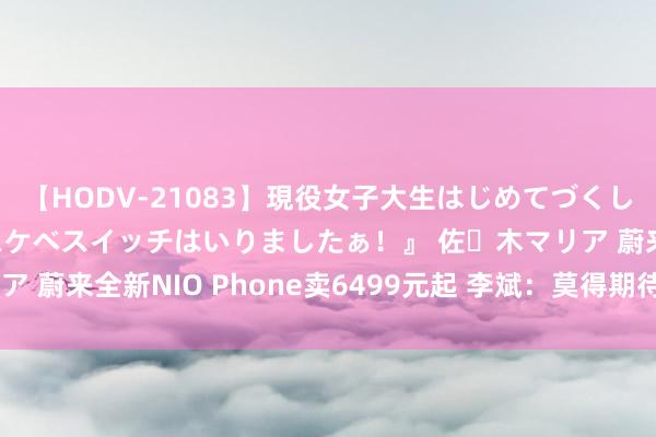 【HODV-21083】現役女子大生はじめてづくしのセックス 『私のドスケベスイッチはいりましたぁ！』 佐々木マリア 蔚来全新NIO Phone卖6499元起 李斌：莫得期待年销上千万部