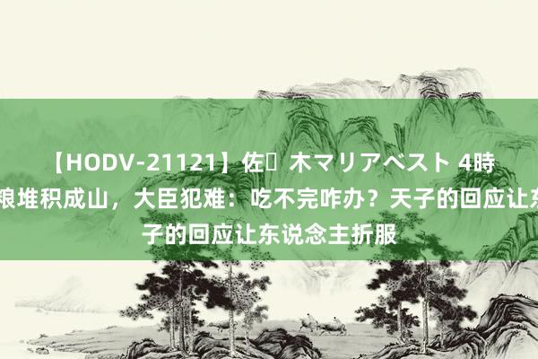 【HODV-21121】佐々木マリアベスト 4時間 国库里食粮堆积成山，大臣犯难：吃不完咋办？天子的回应让东说念主折服