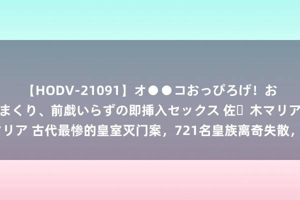 【HODV-21091】オ●●コおっぴろげ！お姉ちゃん 四六時中濡れまくり、前戯いらずの即挿入セックス 佐々木マリア 古代最惨的皇室灭门案，721名皇族离奇失散，渔民：他们在鱼肚里