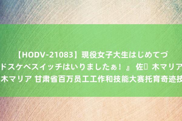 【HODV-21083】現役女子大生はじめてづくしのセックス 『私のドスケベスイッチはいりましたぁ！』 佐々木マリア 甘肃省百万员工工作和技能大赛托育奇迹技能竞赛决赛举办