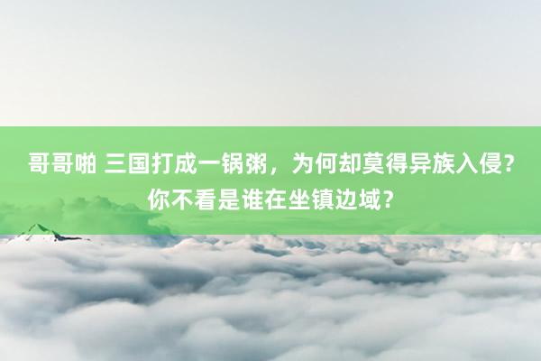 哥哥啪 三国打成一锅粥，为何却莫得异族入侵？你不看是谁在坐镇边域？