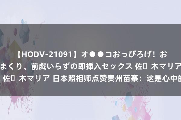 【HODV-21091】オ●●コおっぴろげ！お姉ちゃん 四六時中濡れまくり、前戯いらずの即挿入セックス 佐々木マリア 日本照相师点赞贵州苗寨：这是心中的“桃花源”