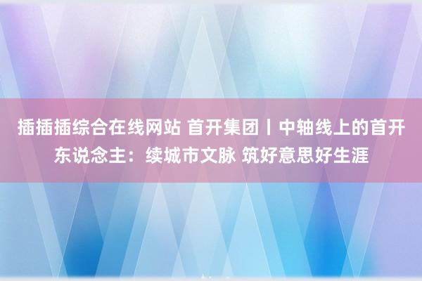 插插插综合在线网站 首开集团丨中轴线上的首开东说念主：续城市文脉 筑好意思好生涯