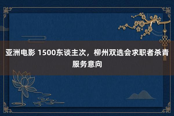 亚洲电影 1500东谈主次，柳州双选会求职者杀青服务意向