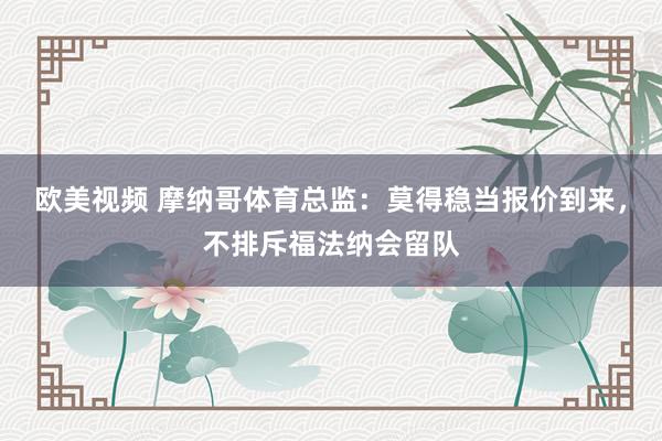 欧美视频 摩纳哥体育总监：莫得稳当报价到来，不排斥福法纳会留队