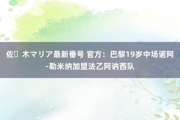 佐々木マリア最新番号 官方：巴黎19岁中场诺阿-勒米纳加盟法乙阿讷西队