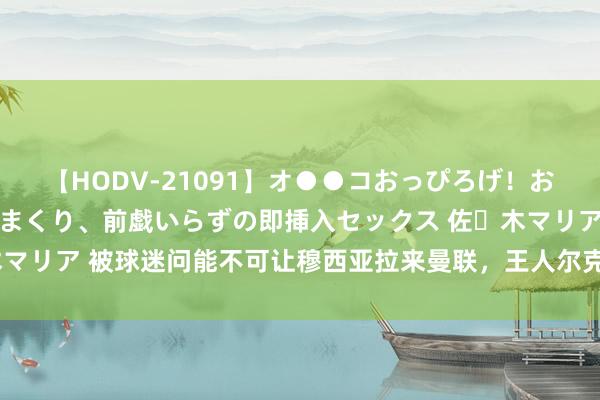 【HODV-21091】オ●●コおっぴろげ！お姉ちゃん 四六時中濡れまくり、前戯いらずの即挿入セックス 佐々木マリア 被球迷问能不可让穆西亚拉来曼联，王人尔克泽讲述：我试过了