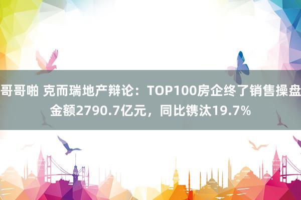 哥哥啪 克而瑞地产辩论：TOP100房企终了销售操盘金额2790.7亿元，同比镌汰19.7%