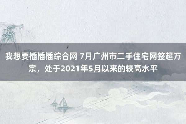 我想要插插插综合网 7月广州市二手住宅网签超万宗，处于2021年5月以来的较高水平