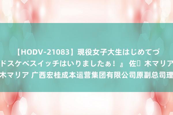 【HODV-21083】現役女子大生はじめてづくしのセックス 『私のドスケベスイッチはいりましたぁ！』 佐々木マリア 广西宏桂成本运营集团有限公司原副总司理吴大奎被“双开”