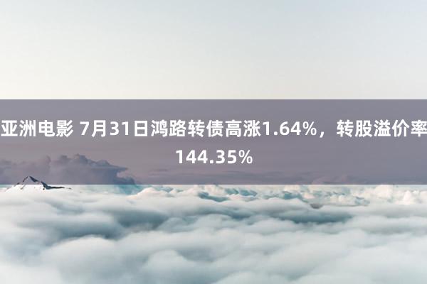 亚洲电影 7月31日鸿路转债高涨1.64%，转股溢价率144.35%