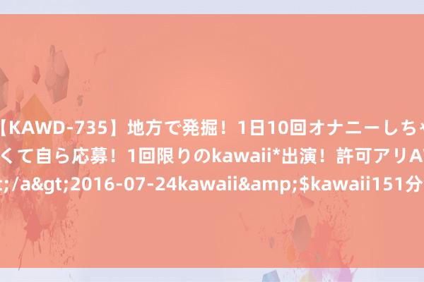 【KAWD-735】地方で発掘！1日10回オナニーしちゃう絶倫少女がセックスしたくて自ら応募！1回限りのkawaii*出演！許可アリAV発売 佐々木ゆう</a>2016-07-24kawaii&$kawaii151分钟 7月31日奇正转债高涨3.66%，转股溢价率18.92%