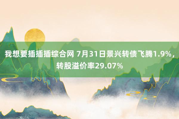 我想要插插插综合网 7月31日景兴转债飞腾1.9%，转股溢价率29.07%