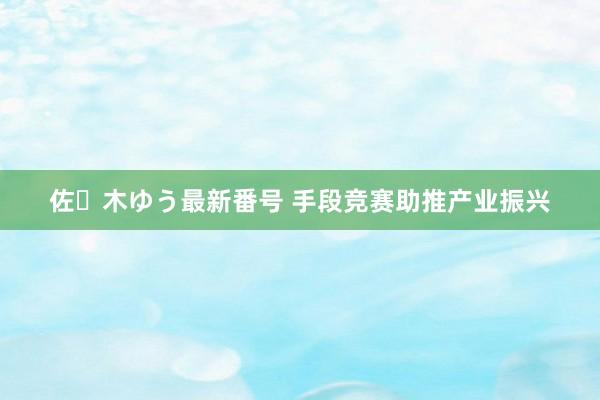 佐々木ゆう最新番号 手段竞赛助推产业振兴