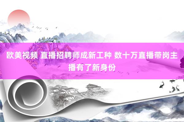 欧美视频 直播招聘师成新工种 数十万直播带岗主播有了新身份